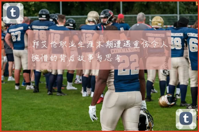 郭艾伦职业生涯末期遭遇重伤令人惋惜的背后故事与思考