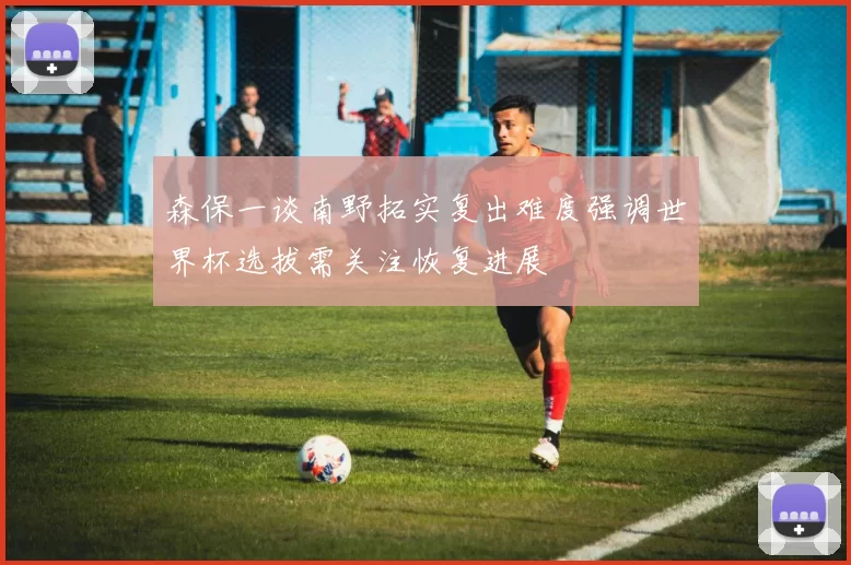森保一谈南野拓实复出难度强调世界杯选拔需关注恢复进展