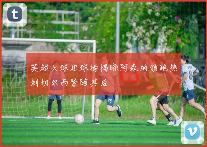英超头球进球榜揭晓阿森纳领跑热刺切尔西紧随其后