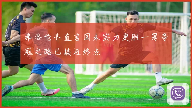 弗洛伦齐直言国米实力更胜一筹争冠之路已接近终点