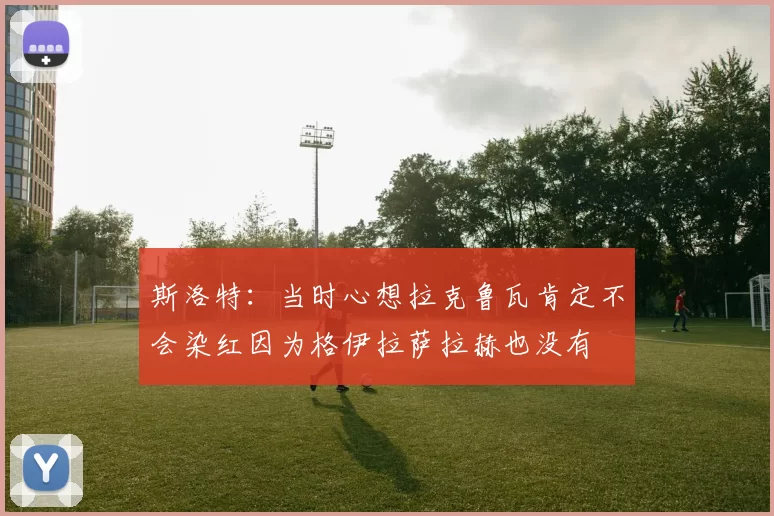 斯洛特：当时心想拉克鲁瓦肯定不会染红因为格伊拉萨拉赫也没有