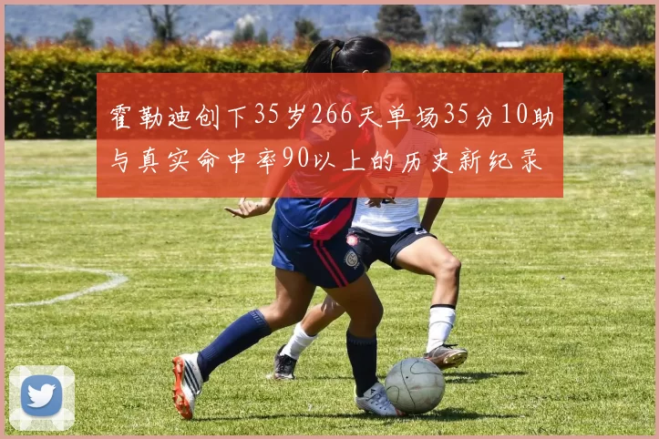 霍勒迪创下35岁266天单场35分10助与真实命中率90以上的历史新纪录